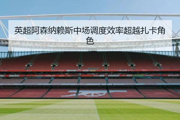 英超阿森纳赖斯中场调度效率超越扎卡角色