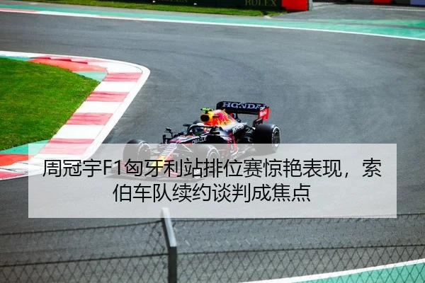 周冠宇F1匈牙利站排位赛惊艳表现，索伯车队续约谈判成焦点