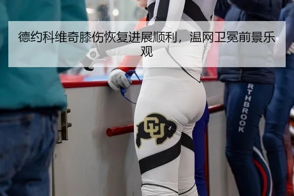 德约科维奇膝伤恢复进展顺利，温网卫冕前景乐观